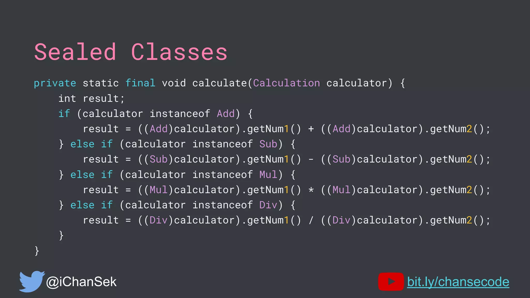 Sealed Classes
private static final void calculate(Calculation calculator) {
int result;
if (calculator instanceof Add) {
result = ((Add)calculator).getNum1() + ((Add)calculator).getNum2();
} else if (calculator instanceof Sub) {
result = ((Sub)calculator).getNum1() - ((Sub)calculator).getNum2();
} else if (calculator instanceof Mul) {
result = ((Mul)calculator).getNum1() * ((Mul)calculator).getNum2();
} else if (calculator instanceof Div) {
result = ((Div)calculator).getNum1() / ((Div)calculator).getNum2();
}
}
@iChanSek bit.ly/chansecode
 