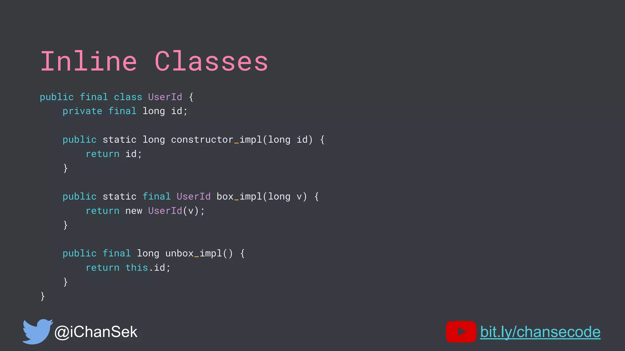 Inline Classes
public final class UserId {
private final long id;
public static long constructor_impl(long id) {
return id;
}
public static final UserId box_impl(long v) {
return new UserId(v);
}
public final long unbox_impl() {
return this.id;
}
}
@iChanSek bit.ly/chansecode
 