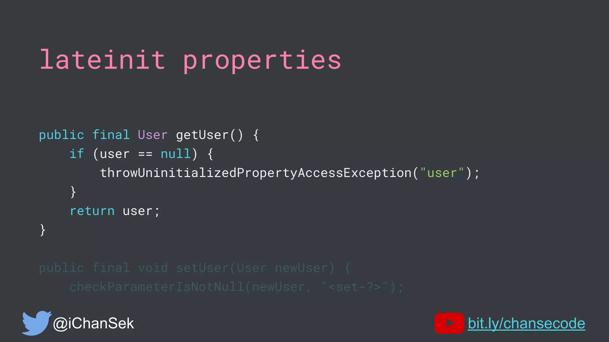 lateinit properties
public final User getUser() {
if (user == null) {
throwUninitializedPropertyAccessException("user");
}
return user;
}
public final void setUser(User newUser) {
checkParameterIsNotNull(newUser, "<set-?>");
@iChanSek bit.ly/chansecode
 
