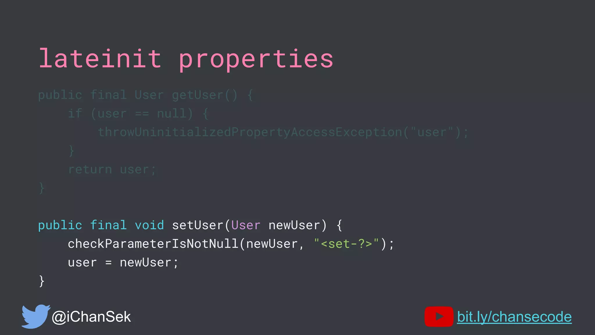 lateinit properties
public final User getUser() {
if (user == null) {
throwUninitializedPropertyAccessException("user");
}
return user;
}
public final void setUser(User newUser) {
checkParameterIsNotNull(newUser, "<set-?>");
user = newUser;
}
@iChanSek bit.ly/chansecode
 