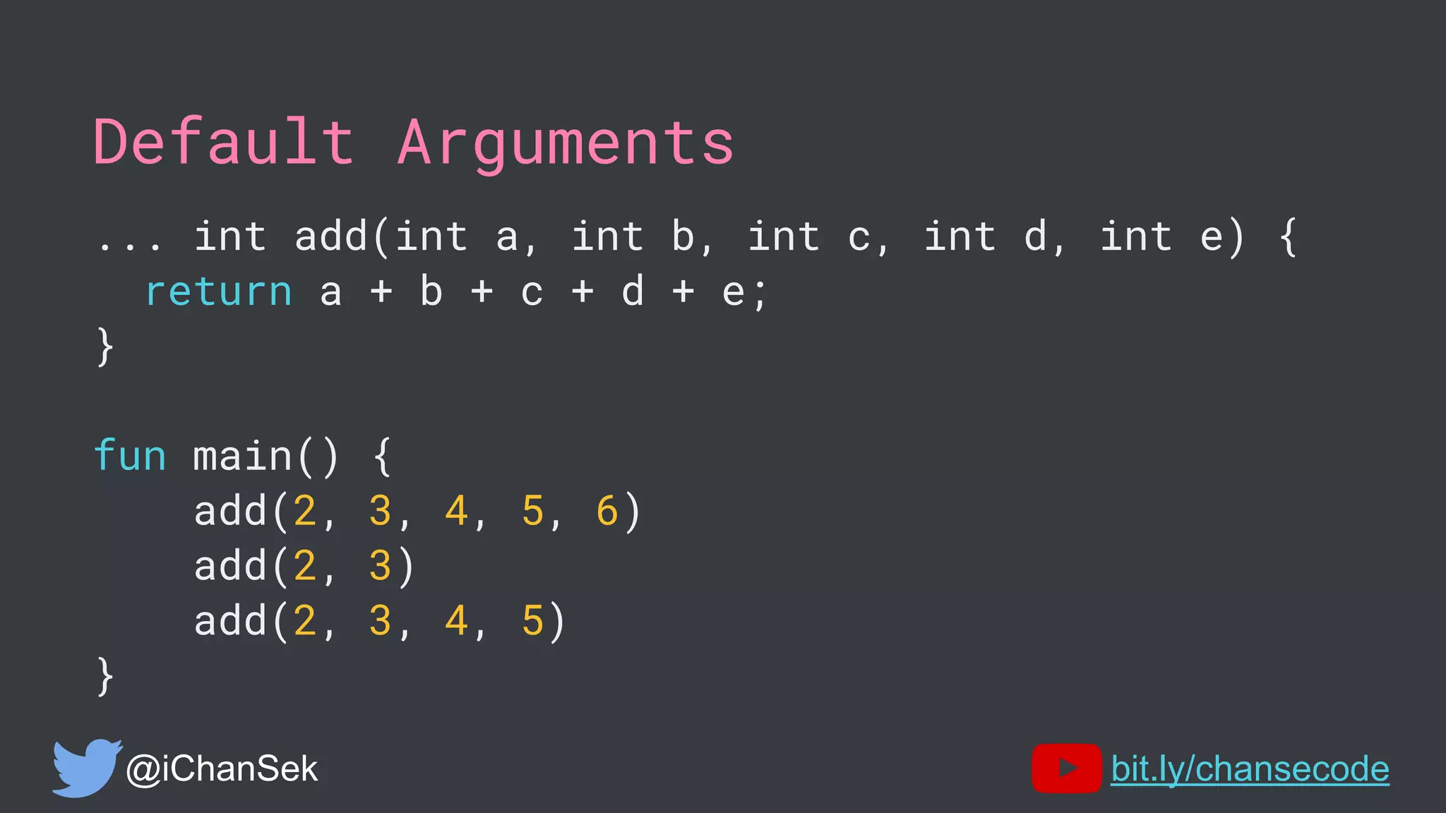 Default Arguments
... int add(int a, int b, int c, int d, int e) {
return a + b + c + d + e;
}
fun main() {
add(2, 3, 4, 5, 6)
add(2, 3)
add(2, 3, 4, 5)
}
@iChanSek bit.ly/chansecode
 