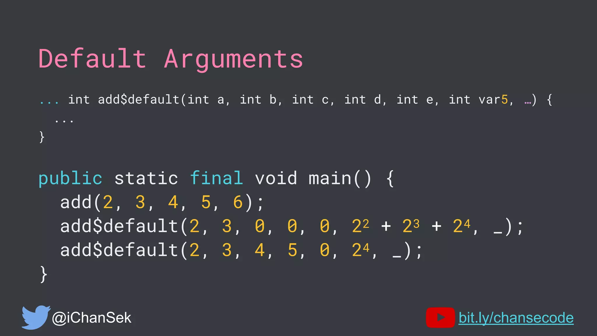 Default Arguments
... int add$default(int a, int b, int c, int d, int e, int var5, …) {
...
}
public static final void main() {
add(2, 3, 4, 5, 6);
add$default(2, 3, 0, 0, 0, 22 + 23 + 24, _);
add$default(2, 3, 4, 5, 0, 24, _);
}
@iChanSek bit.ly/chansecode
 
