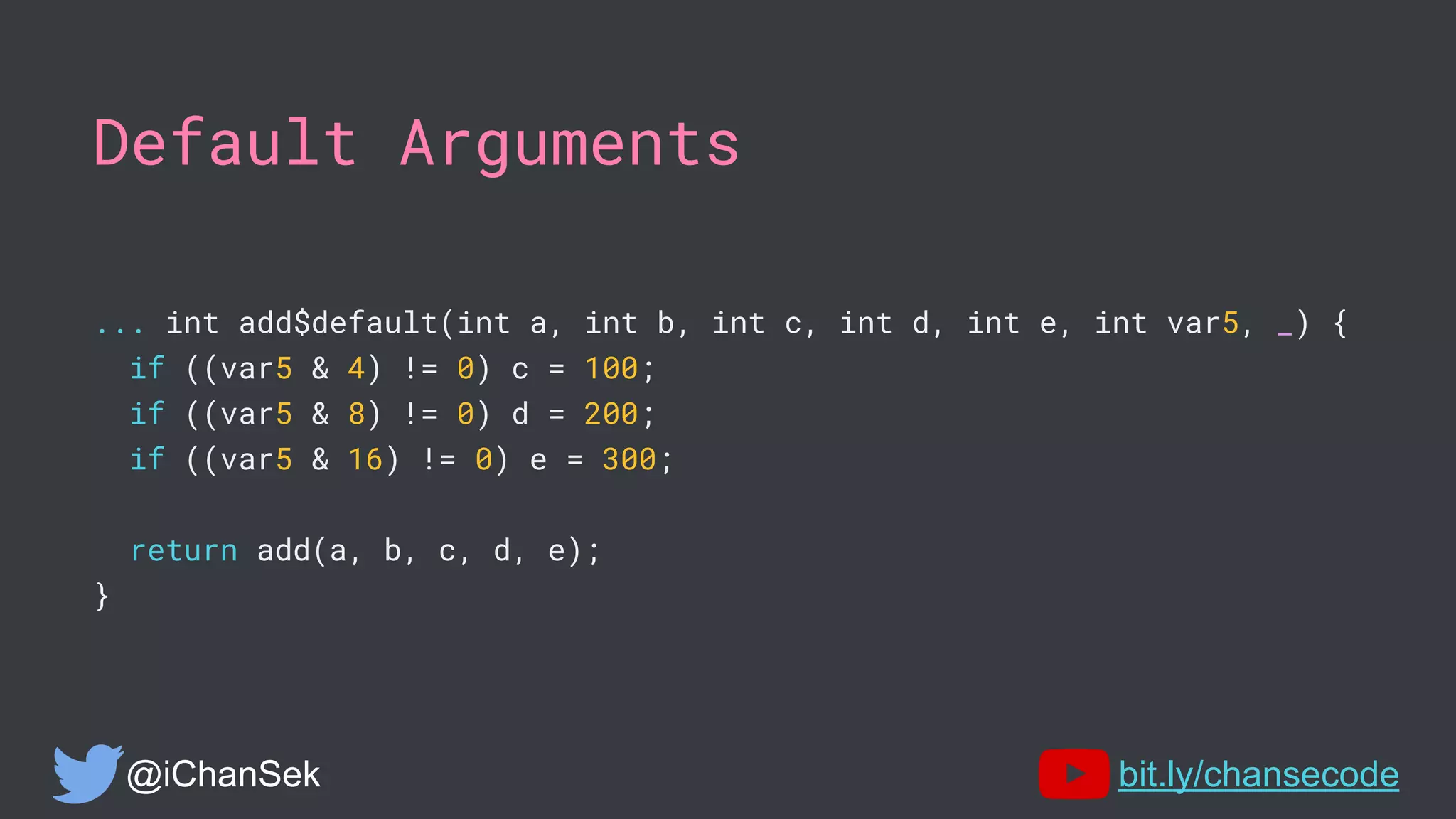 Default Arguments
... int add$default(int a, int b, int c, int d, int e, int var5, _) {
if ((var5 & 4) != 0) c = 100;
if ((var5 & 8) != 0) d = 200;
if ((var5 & 16) != 0) e = 300;
return add(a, b, c, d, e);
}
@iChanSek bit.ly/chansecode
 