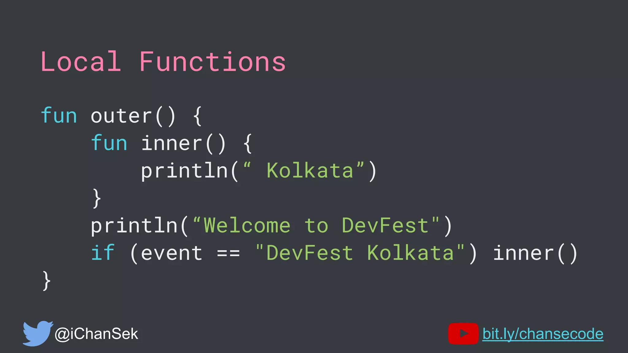 Local Functions
fun outer() {
fun inner() {
println(“ Kolkata”)
}
println(“Welcome to DevFest")
if (event == "DevFest Kolkata") inner()
}
@iChanSek bit.ly/chansecode
 