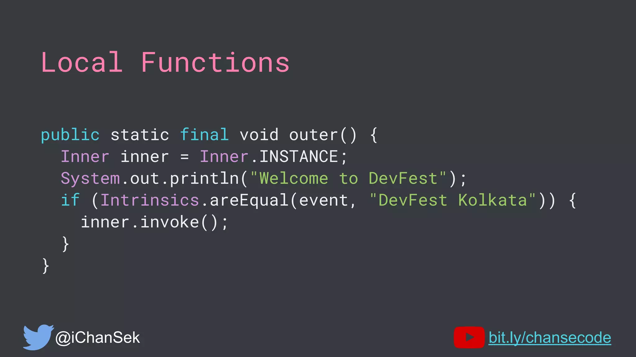 Local Functions
public static final void outer() {
Inner inner = Inner.INSTANCE;
System.out.println("Welcome to DevFest");
if (Intrinsics.areEqual(event, "DevFest Kolkata")) {
inner.invoke();
}
}
@iChanSek bit.ly/chansecode
 