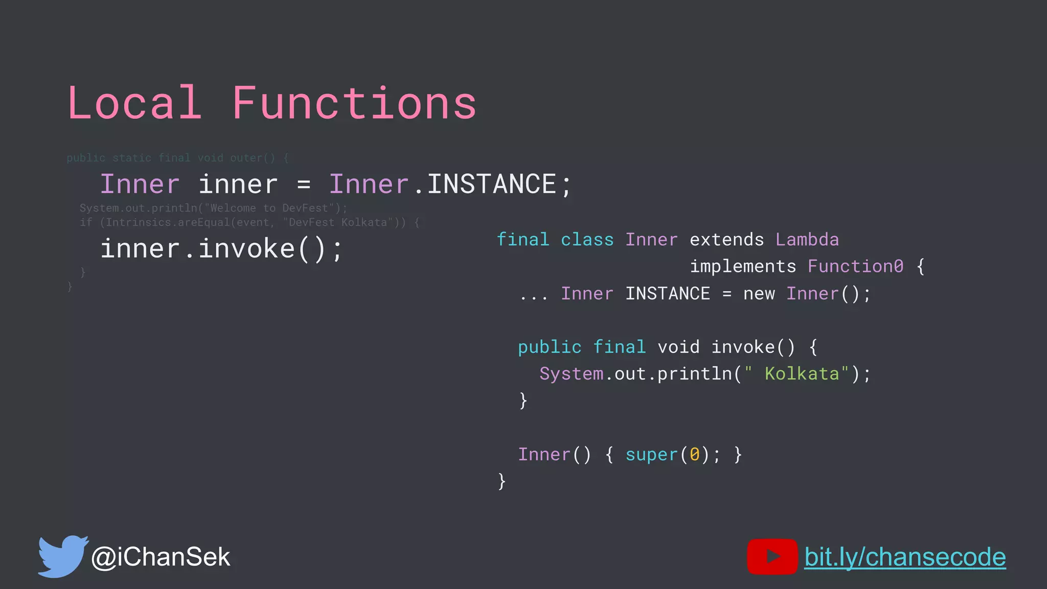 Local Functions
public static final void outer() {
Inner inner = Inner.INSTANCE;
System.out.println("Welcome to DevFest");
if (Intrinsics.areEqual(event, "DevFest Kolkata")) {
inner.invoke();
}
}
@iChanSek bit.ly/chansecode
final class Inner extends Lambda
implements Function0 {
... Inner INSTANCE = new Inner();
public final void invoke() {
System.out.println(" Kolkata");
}
Inner() { super(0); }
}
 