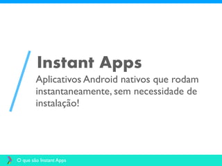 Aplicativos Android nativos que rodam
instantaneamente, sem necessidade de
instalação!
Instant Apps
O que são Instant Apps
 