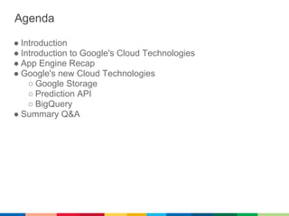 Agenda

● Introduction
● Introduction to Google's Cloud Technologies
● App Engine Recap
● Google's new Cloud Technologies
    ○ Google Storage
    ○ Prediction API
    ○ BigQuery
● Summary Q&A
 