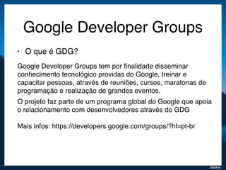 GDGFoz
Google Developer Groups
• O que é GDG?
Google Developer Groups tem por ﬁnalidade disseminar
conhecimento tecnológico providas do Google, treinar e
capacitar pessoas, através de reuniões, cursos, maratonas de
programação e realização de grandes eventos.
O projeto faz parte de um programa global do Google que apoia
o relacionamento com desenvolvedores através do GDG  
 
Mais infos: https://developers.google.com/groups/?hl=pt-br
 