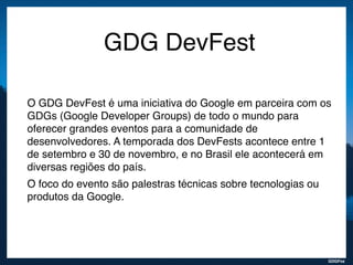 GDGFoz
GDG DevFest
O GDG DevFest é uma iniciativa do Google em parceira com os
GDGs (Google Developer Groups) de todo o mundo para
oferecer grandes eventos para a comunidade de
desenvolvedores. A temporada dos DevFests acontece entre 1
de setembro e 30 de novembro, e no Brasil ele acontecerá em
diversas regiões do país.
O foco do evento são palestras técnicas sobre tecnologias ou
produtos da Google.
 