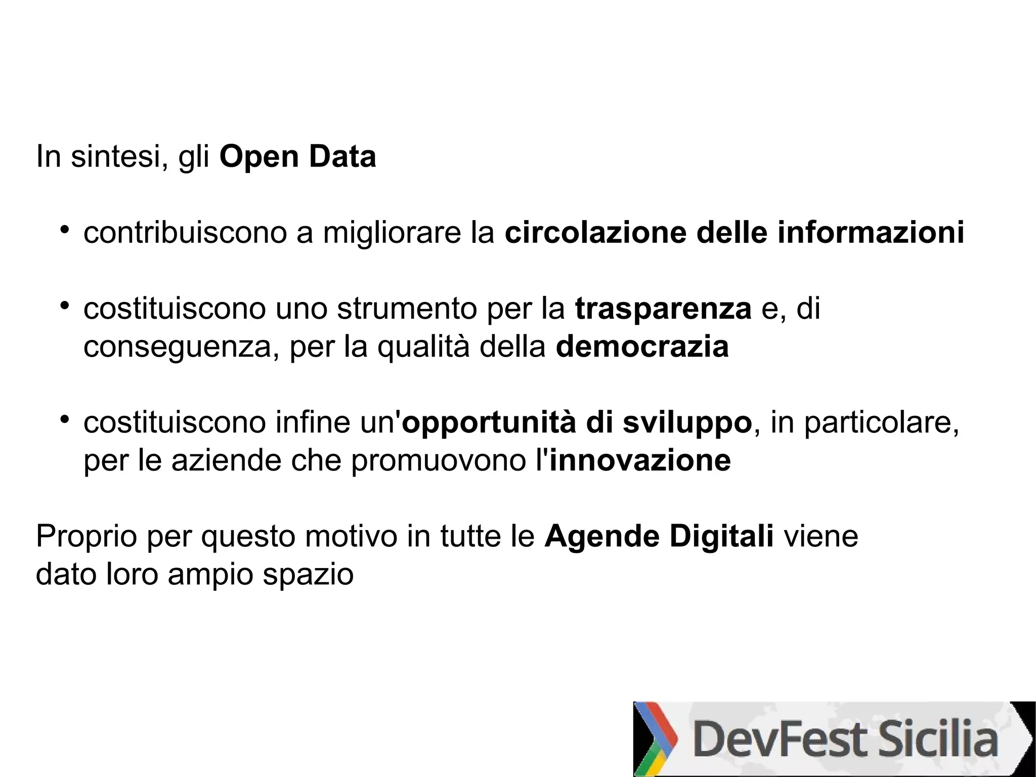 In sintesi, gli Open Data

 
     contribuiscono a migliorare la circolazione delle informazioni

 
     costituiscono uno strumento per la trasparenza e, di
     conseguenza, per la qualità della democrazia

 
     costituiscono infine un'opportunità di sviluppo, in particolare,
     per le aziende che promuovono l'innovazione

Proprio per questo motivo in tutte le Agende Digitali viene
dato loro ampio spazio
 