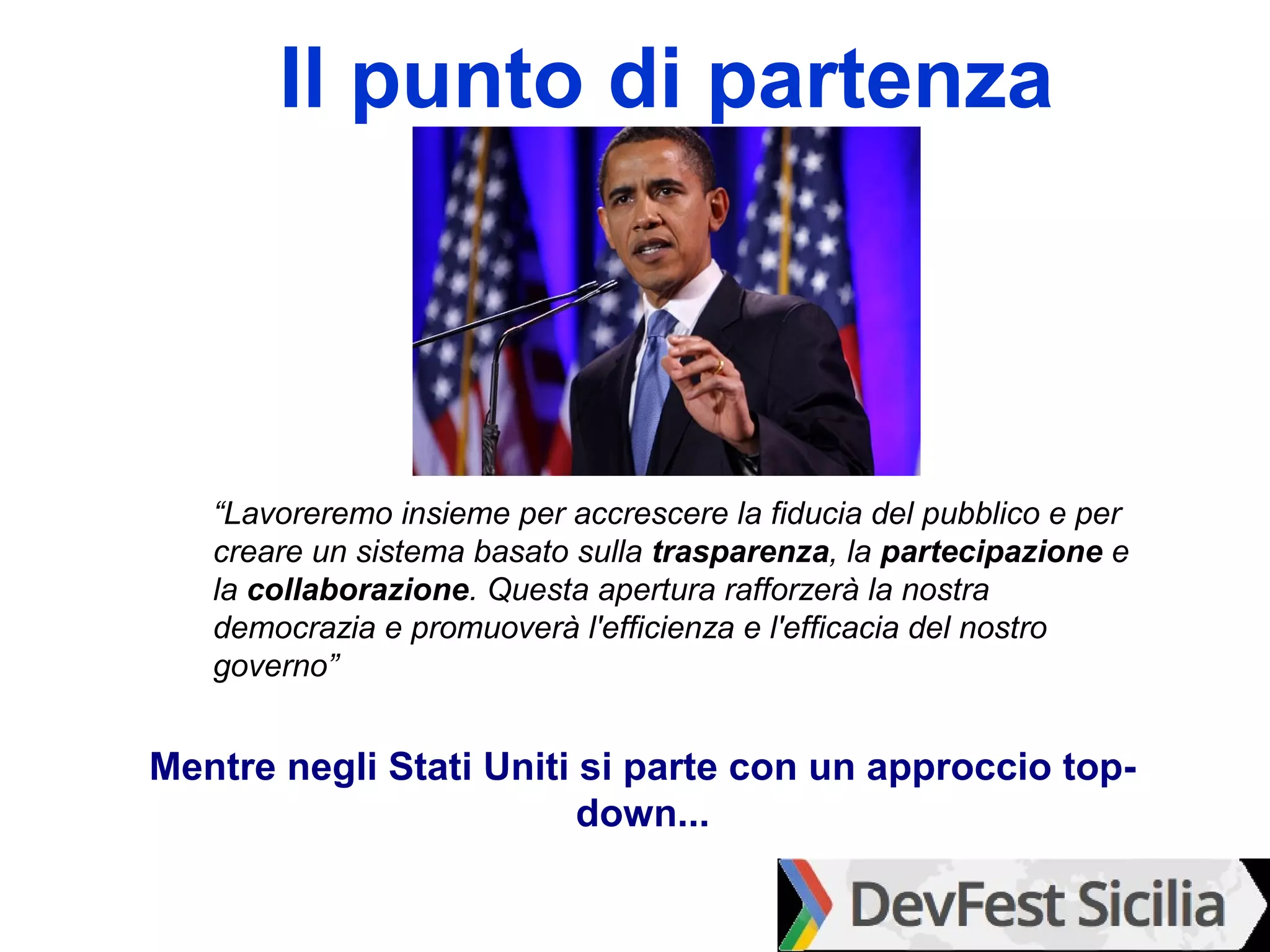 Il punto di partenza



   “Lavoreremo insieme per accrescere la fiducia del pubblico e per
   creare un sistema basato sulla trasparenza, la partecipazione e
   la collaborazione. Questa apertura rafforzerà la nostra
   democrazia e promuoverà l'efficienza e l'efficacia del nostro
   governo”


Mentre negli Stati Uniti si parte con un approccio top-
                         down...
 