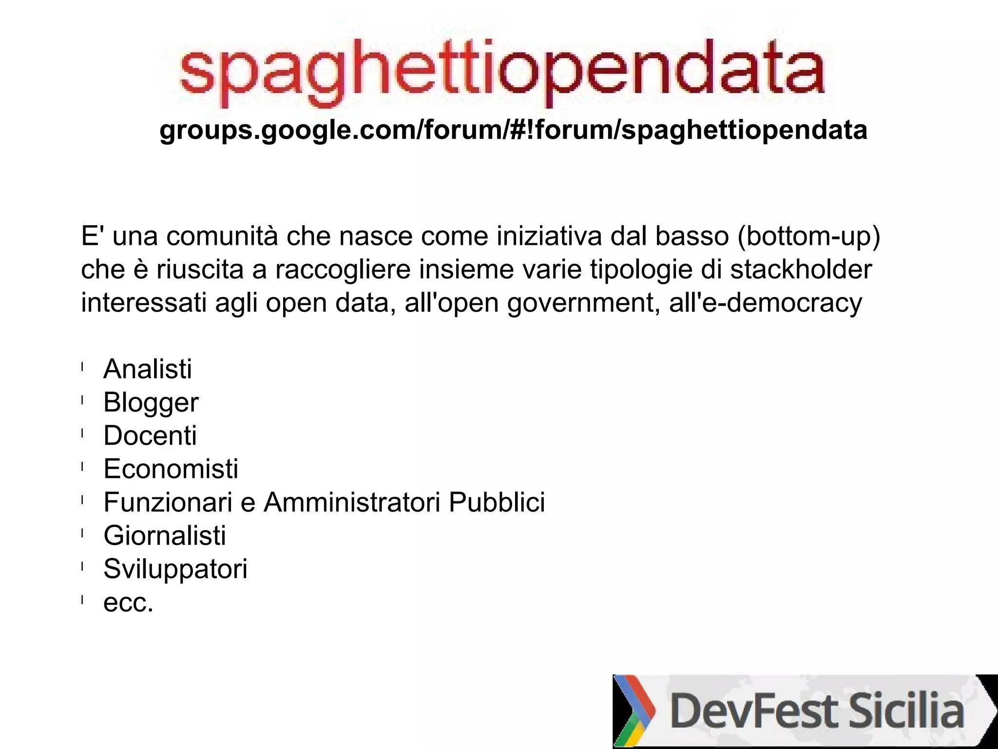 groups.google.com/forum/#!forum/spaghettiopendata


E' una comunità che nasce come iniziativa dal basso (bottom-up)
che è riuscita a raccogliere insieme varie tipologie di stackholder
interessati agli open data, all'open government, all'e-democracy

l
    Analisti
l
    Blogger
l
    Docenti
l
    Economisti
l
    Funzionari e Amministratori Pubblici
l
    Giornalisti
l
    Sviluppatori
l
    ecc.
 