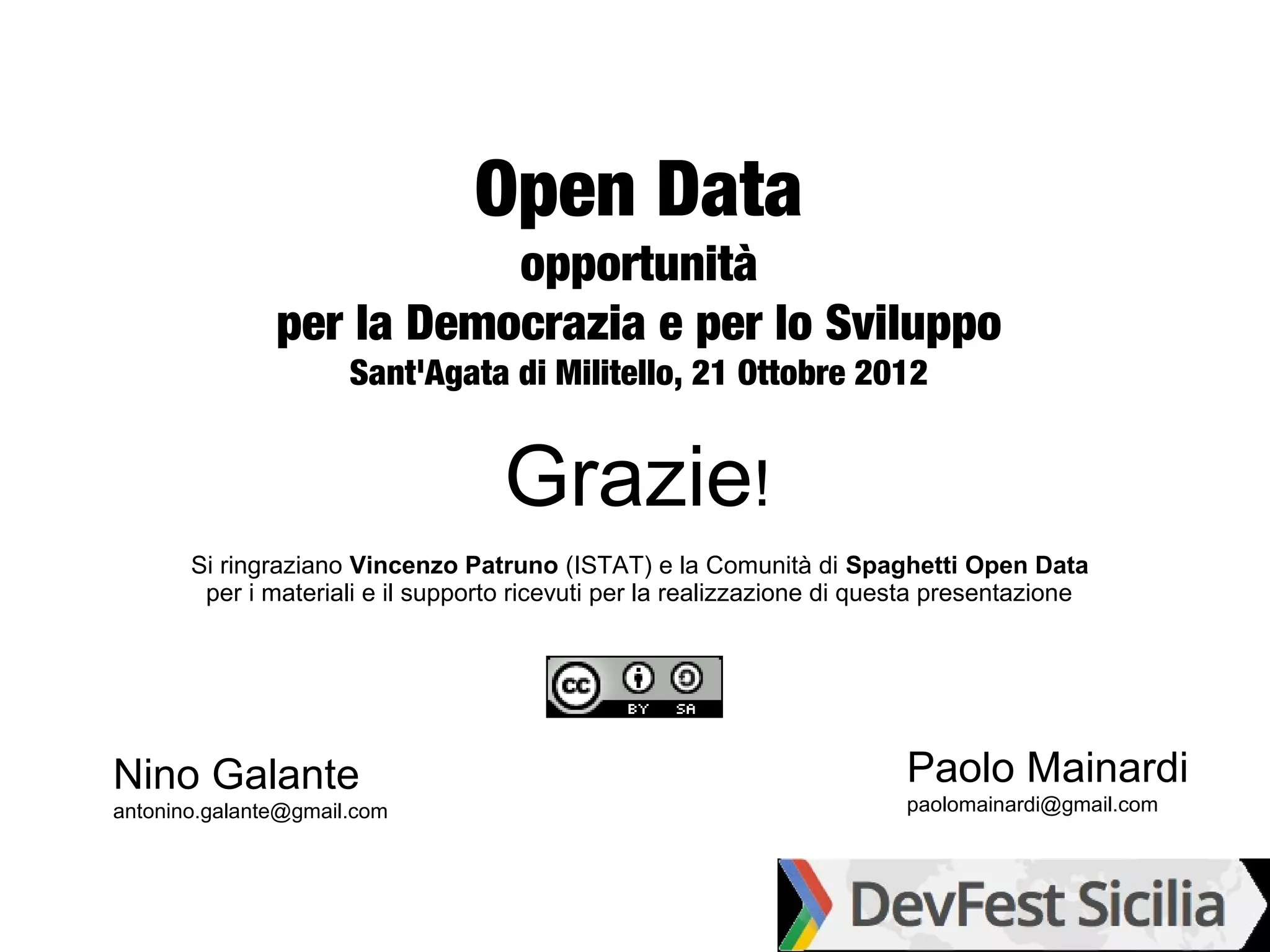 Open Data
                          opportunità
               per la Democrazia e per lo Sviluppo
                      Sant'Agata di Militello, 21 Ottobre 2012


                                    Grazie!
       Si ringraziano Vincenzo Patruno (ISTAT) e la Comunità di Spaghetti Open Data
        per i materiali e il supporto ricevuti per la realizzazione di questa presentazione




Nino Galante                                                             Paolo Mainardi
antonino.galante@gmail.com                                               paolomainardi@gmail.com
 