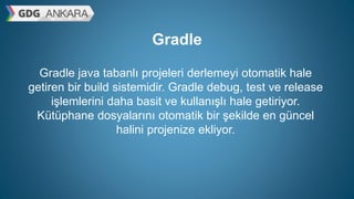 Gradle
Gradle java tabanlı projeleri derlemeyi otomatik hale
getiren bir build sistemidir. Gradle debug, test ve release
işlemlerini daha basit ve kullanışlı hale getiriyor.
Kütüphane dosyalarını otomatik bir şekilde en güncel
halini projenize ekliyor.
 