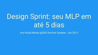 Design Sprint: seu MLP em
até 5 dias
Ana Paula Batista @GDG DevFest Sudeste - Out/2015
 
