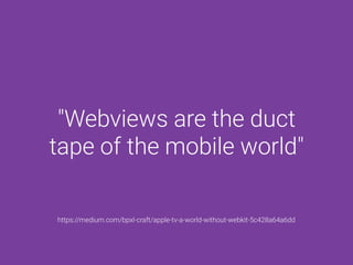 "Webviews are the duct
tape of the mobile world"
https://medium.com/bpxl-craft/apple-tv-a-world-without-webkit-5c428a64a6dd
 