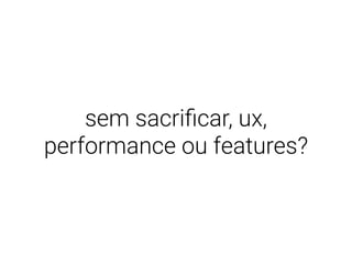 sem sacriﬁcar, ux,
performance ou features?
 