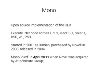 • Open source implementation of the CLR
• Execute .Net code across Linux, MacOS X, Solaris,
BSD, Wii, PS3…
• Started in 2001 as Ximian, purchased by Novell in
2003, released in 2004;
• Mono “died" in April 2011 when Novel was acquired
by Attachmate Group;
Mono
 