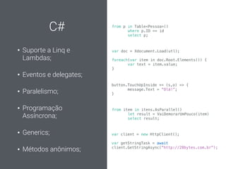 C#
• Suporte a Linq e
Lambdas;
• Eventos e delegates;
• Paralelismo;
• Programação
Assíncrona;
• Generics;
• Métodos anônimos;
var doc = Xdocument.Load(utl);
foreach(var item in doc.Root.Elements()) {
var text = item.value;
}
from p in Table<Pessoa>()
where p.ID == id
select p;
button.TouchUpInside += (s,o) => {
message.Text = “Olá!”;
}
from item in itens.AsParallel()
let result = VaiDemorarUmPouco(item)
select result;
var client = new HttpClient();
var getStringTask = await
client.GetStringAsync(“http://28bytes.com.br”);
 