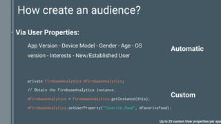 How create an audience?
⋅ Via User Properties:
private FirebaseAnalytics mFirebaseAnalytics;
// Obtain the FirebaseAnalytics instance.
mFirebaseAnalytics = FirebaseAnalytics.getInstance(this);
mFirebaseAnalytics.setUserProperty("favorite_food", mFavoriteFood);
Up to 25 custom User properties per app
Custom
Automatic
App Version - Device Model - Gender - Age - OS
version - Interests - New/Established User
 