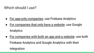 Which should I use?
● For app-only companies: use Firebase Analytics
● For companies that only have a website: use Google
Analytics
● For companies with both an app and a website: use both
Firebase Analytics and Google Analytics with their
integration
 