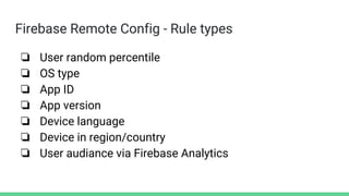Firebase Remote Config - Rule types
❏ User random percentile
❏ OS type
❏ App ID
❏ App version
❏ Device language
❏ Device in region/country
❏ User audiance via Firebase Analytics
 