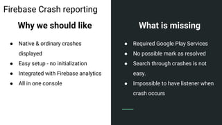 Firebase Crash reporting
Why we should like
● Native & ordinary crashes
displayed
● Easy setup - no initialization
● Integrated with Firebase analytics
● All in one console
What is missing
● Required Google Play Services
● No possible mark as resolved
● Search through crashes is not
easy.
● Impossible to have listener when
crash occurs
 