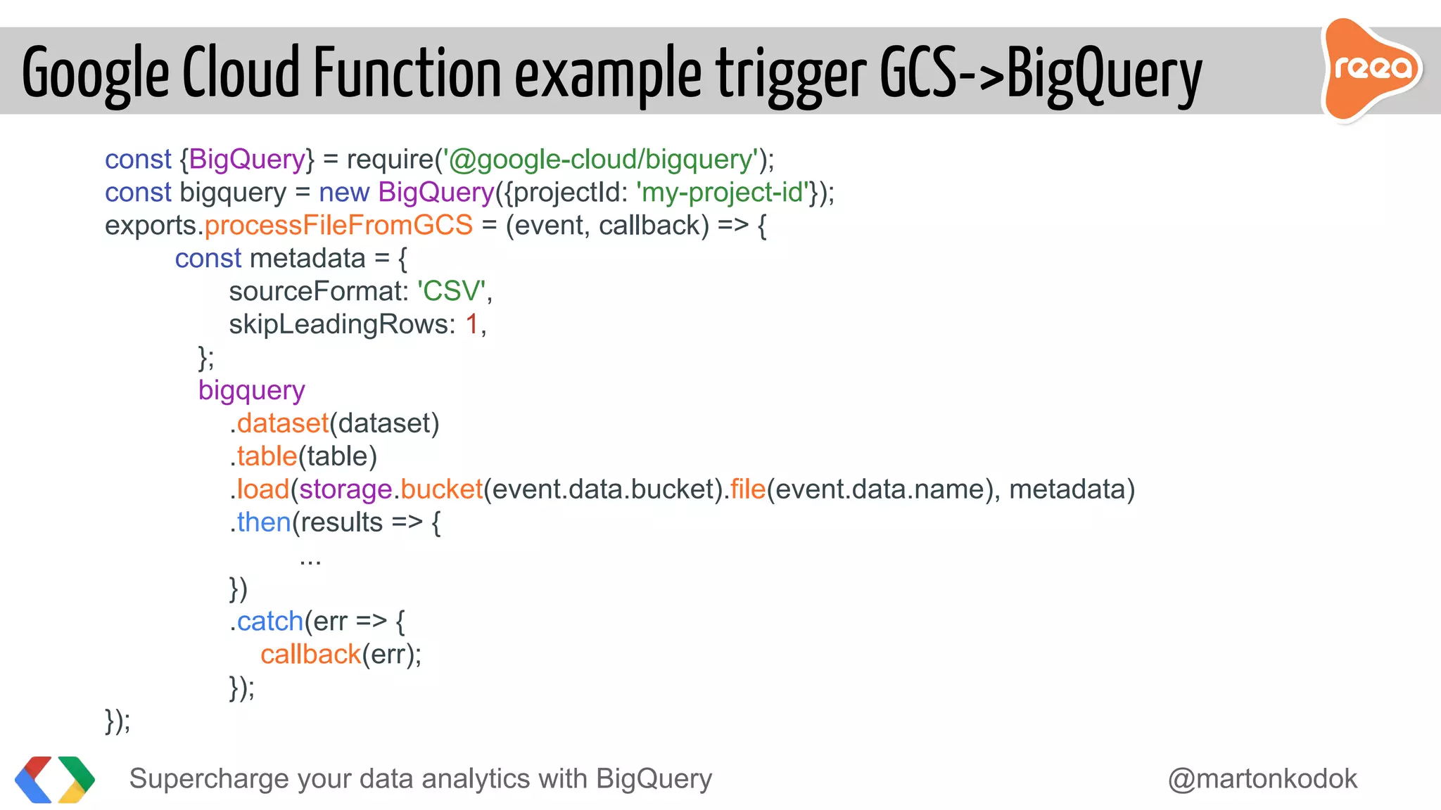 const {BigQuery} = require('@google-cloud/bigquery');
const bigquery = new BigQuery({projectId: 'my-project-id'});
exports.processFileFromGCS = (event, callback) => {
const metadata = {
sourceFormat: 'CSV',
skipLeadingRows: 1,
};
bigquery
.dataset(dataset)
.table(table)
.load(storage.bucket(event.data.bucket).file(event.data.name), metadata)
.then(results => {
...
})
.catch(err => {
callback(err);
});
});
Supercharge your data analytics with BigQuery @martonkodok
Google Cloud Function example trigger GCS->BigQuery
 