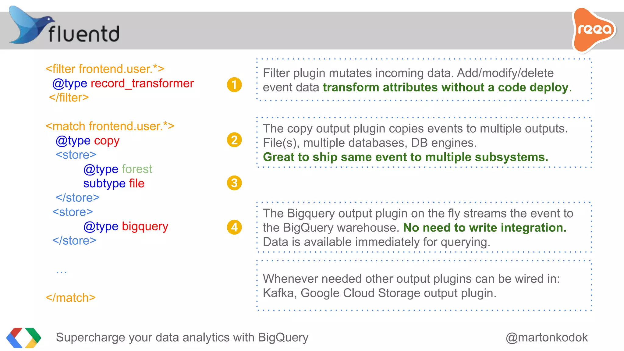 <filter frontend.user.*>
@type record_transformer
</filter>
<match frontend.user.*>
@type copy
<store>
@type forest
subtype file
</store>
<store>
@type bigquery
</store>
…
</match>
Filter plugin mutates incoming data. Add/modify/delete
event data transform attributes without a code deploy.1
2
3
4
The copy output plugin copies events to multiple outputs.
File(s), multiple databases, DB engines.
Great to ship same event to multiple subsystems.
The Bigquery output plugin on the fly streams the event to
the BigQuery warehouse. No need to write integration.
Data is available immediately for querying.
Whenever needed other output plugins can be wired in:
Kafka, Google Cloud Storage output plugin.
Supercharge your data analytics with BigQuery @martonkodok
 