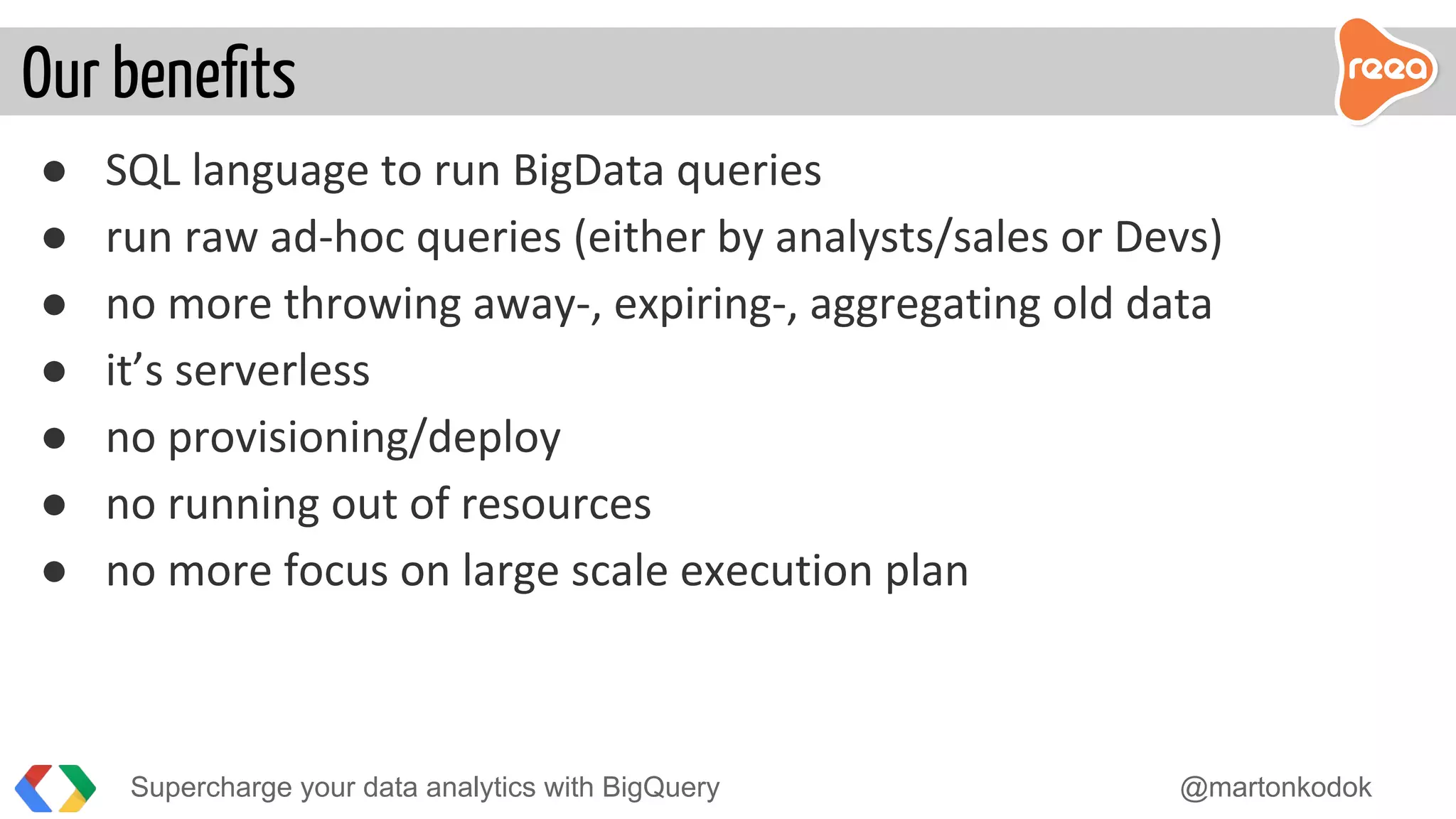 ● SQL language to run BigData queries
● run raw ad-hoc queries (either by analysts/sales or Devs)
● no more throwing away-, expiring-, aggregating old data
● it’s serverless
● no provisioning/deploy
● no running out of resources
● no more focus on large scale execution plan
Our beneﬁts
Supercharge your data analytics with BigQuery @martonkodok
 