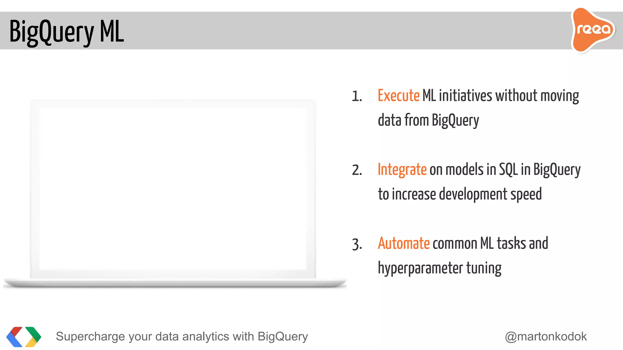 Supercharge your data analytics with BigQuery @martonkodok
BigQuery ML
1. Execute ML initiatives without moving
data from BigQuery
2. Integrate on models in SQL in BigQuery
to increase development speed
3. Automate common ML tasks and
hyperparameter tuning
 