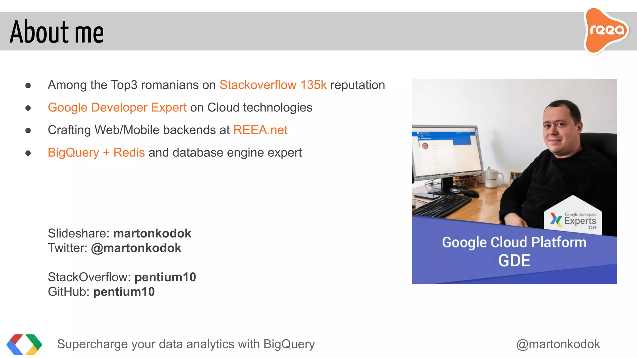 ● Among the Top3 romanians on Stackoverflow 135k reputation
● Google Developer Expert on Cloud technologies
● Crafting Web/Mobile backends at REEA.net
● BigQuery + Redis and database engine expert
Slideshare: martonkodok
Twitter: @martonkodok
StackOverflow: pentium10
GitHub: pentium10
Supercharge your data analytics with BigQuery @martonkodok
About me
 