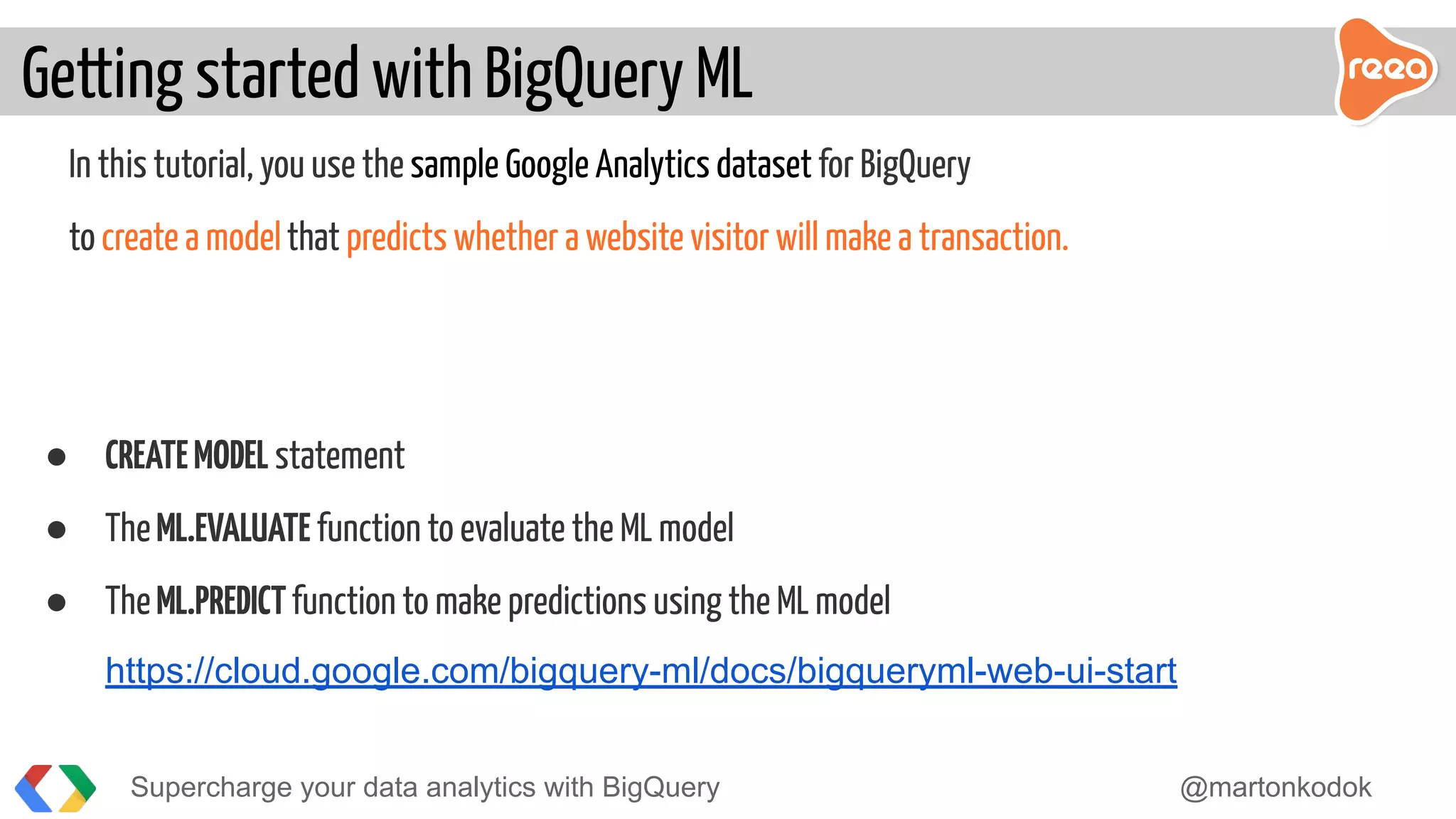 In this tutorial, you use the sample Google Analytics dataset for BigQuery
to create a modelthat predicts whether a website visitor will make a transaction.
● CREATEMODEL statement
● TheML.EVALUATE function to evaluate the ML model
● TheML.PREDICTfunction to make predictions using the ML model
https://cloud.google.com/bigquery-ml/docs/bigqueryml-web-ui-start
Getting started with BigQuery ML
Supercharge your data analytics with BigQuery @martonkodok
 