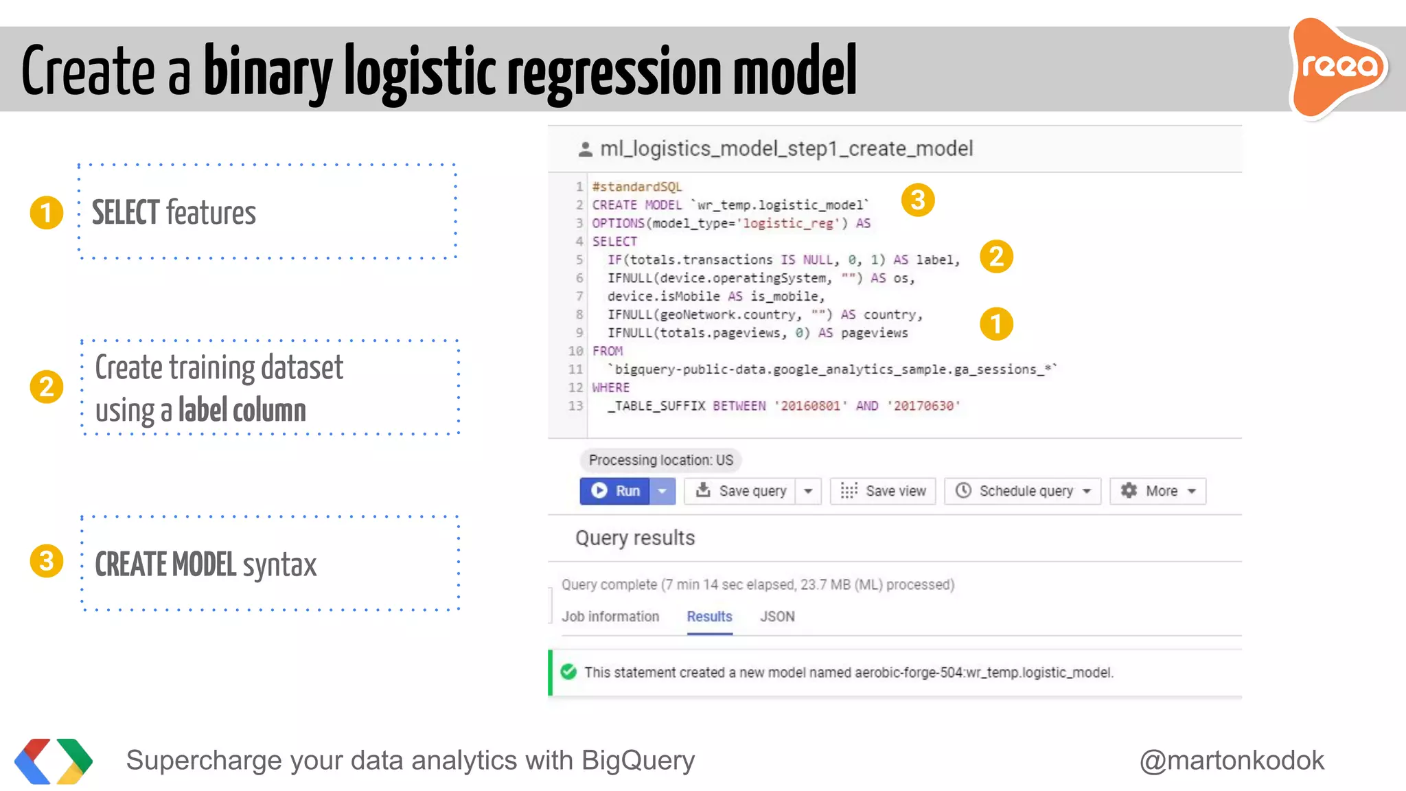 Create a binarylogisticregressionmodel
Supercharge your data analytics with BigQuery @martonkodok
3
2
Create training dataset
using a labelcolumn
CREATEMODEL syntax
1
2
SELECT features
3
1
 