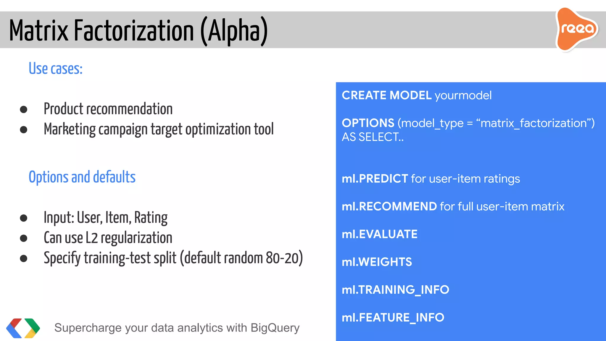 Use cases:
● Product recommendation
● Marketing campaign target optimization tool
Options and defaults
● Input: User, Item, Rating
● Can use L2 regularization
● Specify training-test split (default random 80-20)
Matrix Factorization (Alpha)
Supercharge your data analytics with BigQuery @martonkodok
CREATE MODEL yourmodel
OPTIONS (model_type = “matrix_factorization”)
AS SELECT..
ml.PREDICT for user-item ratings
ml.RECOMMEND for full user-item matrix
ml.EVALUATE
ml.WEIGHTS
ml.TRAINING_INFO
ml.FEATURE_INFO
 