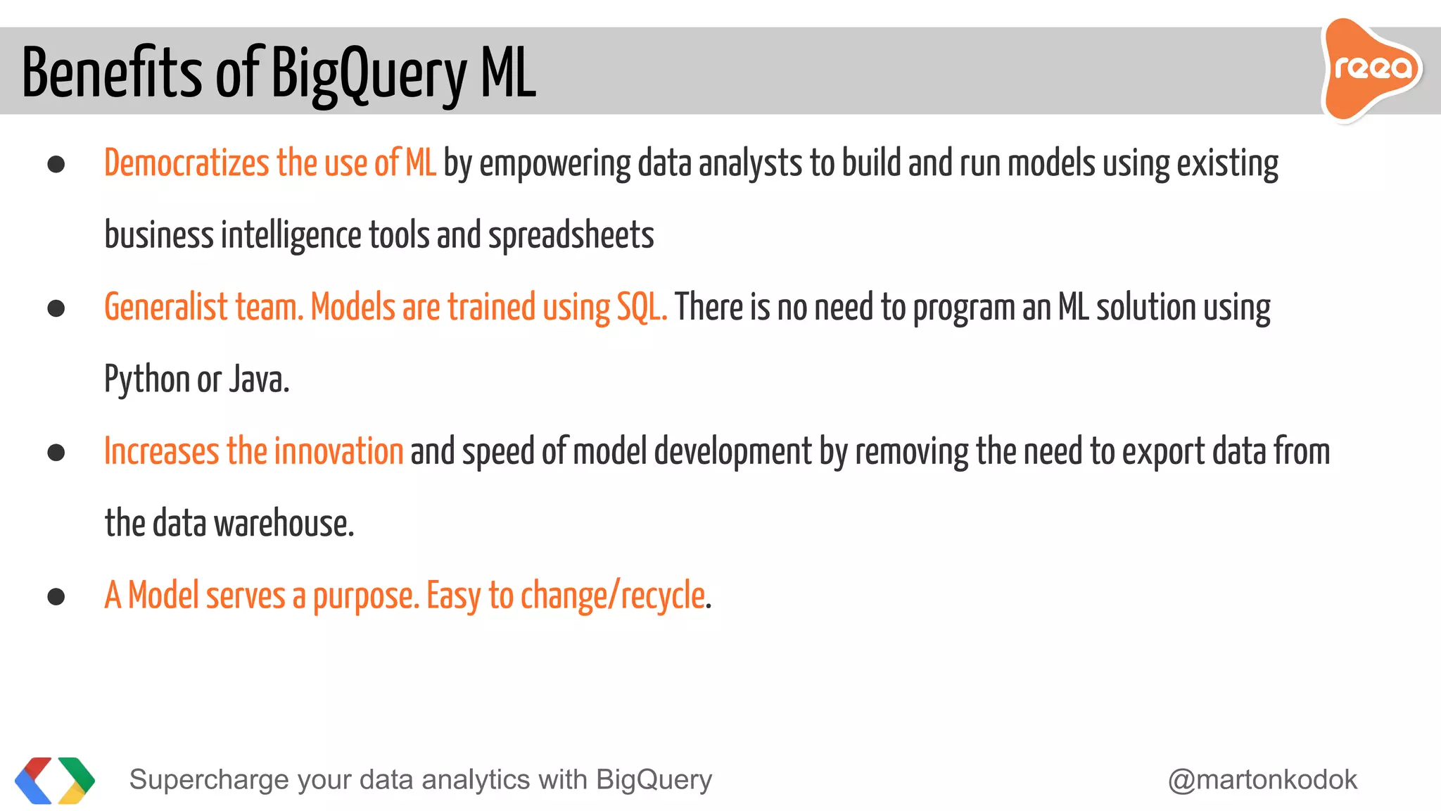 ● Democratizes the use of ML by empowering data analysts to build and run models using existing
business intelligence tools and spreadsheets
● Generalist team. Models are trained using SQL. There is no need to program an ML solution using
Python or Java.
● Increases the innovation and speed of model development by removing the need to export data from
the data warehouse.
● A Model serves a purpose. Easy to change/recycle.
Beneﬁts of BigQuery ML
Supercharge your data analytics with BigQuery @martonkodok
 