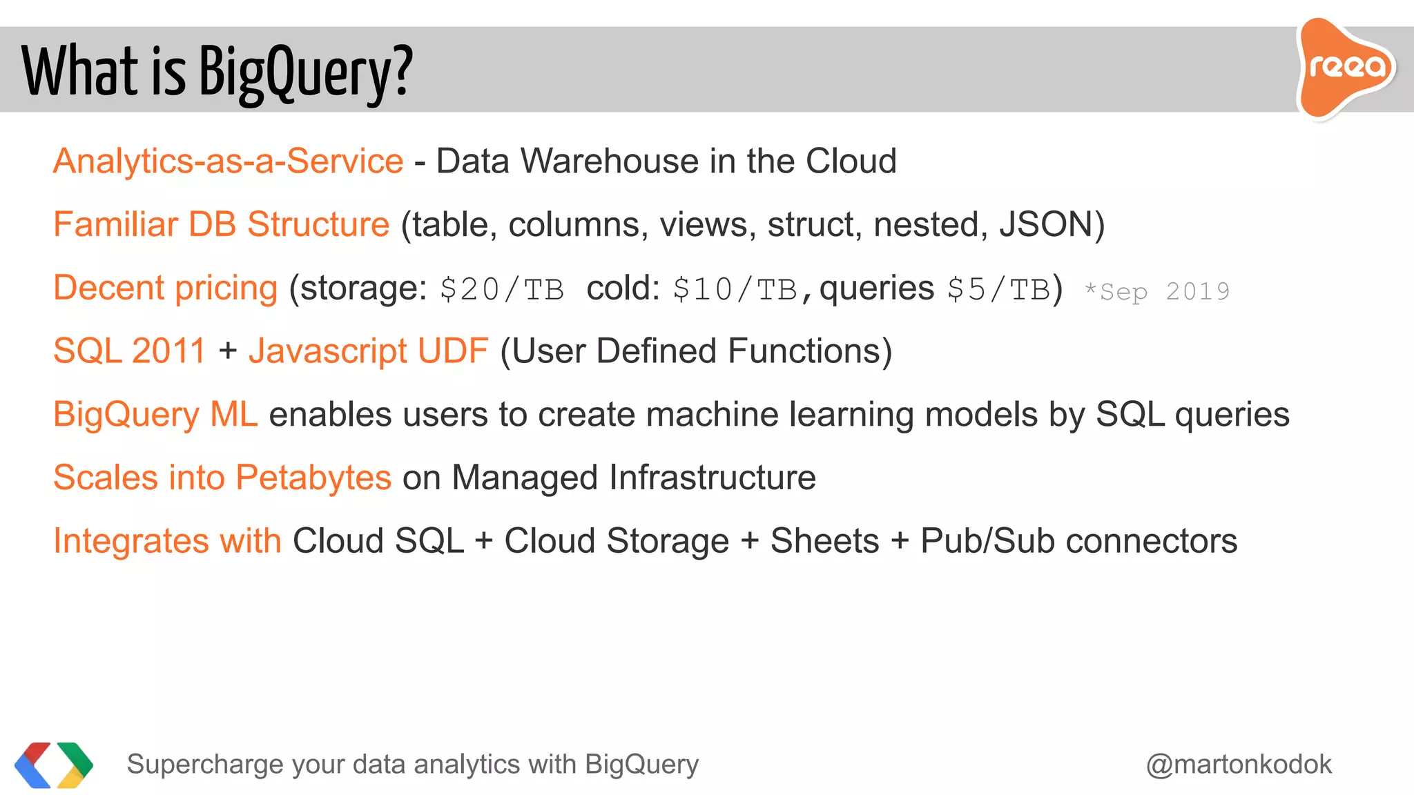 Analytics-as-a-Service - Data Warehouse in the Cloud
Familiar DB Structure (table, columns, views, struct, nested, JSON)
Decent pricing (storage: $20/TB cold: $10/TB,queries $5/TB) *Sep 2019
SQL 2011 + Javascript UDF (User Defined Functions)
BigQuery ML enables users to create machine learning models by SQL queries
Scales into Petabytes on Managed Infrastructure
Integrates with Cloud SQL + Cloud Storage + Sheets + Pub/Sub connectors
What is BigQuery?
Supercharge your data analytics with BigQuery @martonkodok
 