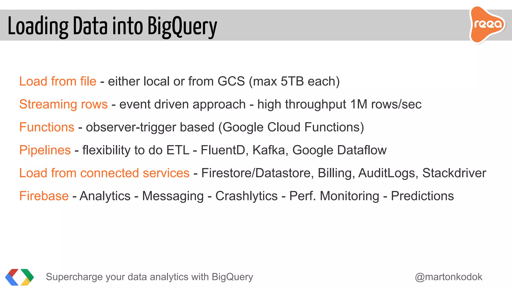 Load from file - either local or from GCS (max 5TB each)
Streaming rows - event driven approach - high throughput 1M rows/sec
Functions - observer-trigger based (Google Cloud Functions)
Pipelines - flexibility to do ETL - FluentD, Kafka, Google Dataflow
Load from connected services - Firestore/Datastore, Billing, AuditLogs, Stackdriver
Firebase - Analytics - Messaging - Crashlytics - Perf. Monitoring - Predictions
Loading Data into BigQuery
Supercharge your data analytics with BigQuery @martonkodok
 