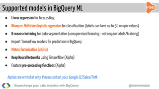 ● Linearregression for forecasting
● Binaryor Multiclasslogisticregression for classiﬁcation (labels can have up to 50 unique values)
● K-meansclustering for data segmentation (unsupervised learning - not require labels/training)
● Import TensorFlow models for prediction in BigQuery
● Matrixfactorization (Alpha)
● DeepNeuralNetworks using Tensorﬂow (Alpha)
● Feature pre-processingfunctions (Alpha)
Alphas are whitelist only. Please contact your Google CE/Sales/TAM.
Supported models in BigQuery ML
Supercharge your data analytics with BigQuery @martonkodok
 
