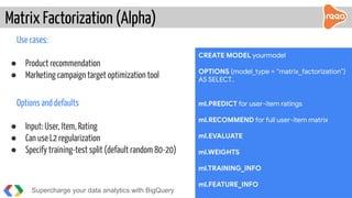Use cases:
● Product recommendation
● Marketing campaign target optimization tool
Options and defaults
● Input: User, Item, Rating
● Can use L2 regularization
● Specify training-test split (default random 80-20)
Matrix Factorization (Alpha)
Supercharge your data analytics with BigQuery @martonkodok
CREATE MODEL yourmodel
OPTIONS (model_type = “matrix_factorization”)
AS SELECT..
ml.PREDICT for user-item ratings
ml.RECOMMEND for full user-item matrix
ml.EVALUATE
ml.WEIGHTS
ml.TRAINING_INFO
ml.FEATURE_INFO
 