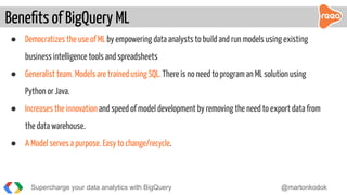 ● Democratizes the use of ML by empowering data analysts to build and run models using existing
business intelligence tools and spreadsheets
● Generalist team. Models are trained using SQL. There is no need to program an ML solution using
Python or Java.
● Increases the innovation and speed of model development by removing the need to export data from
the data warehouse.
● A Model serves a purpose. Easy to change/recycle.
Beneﬁts of BigQuery ML
Supercharge your data analytics with BigQuery @martonkodok
 