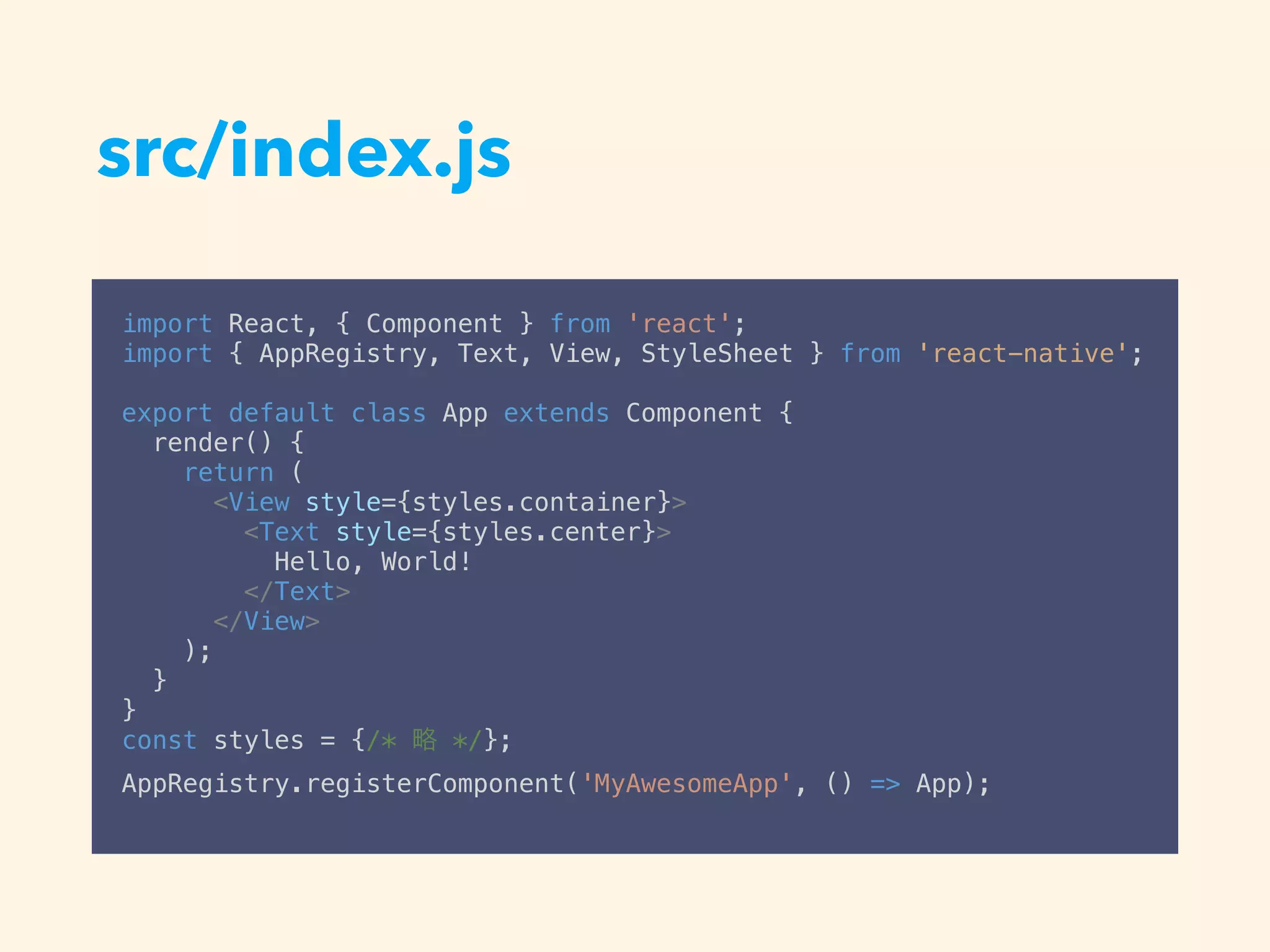 src/index.js
import React, { Component } from 'react';
import { AppRegistry, Text, View, StyleSheet } from 'react-native';
export default class App extends Component {
render() {
return (
<View style={styles.container}>
<Text style={styles.center}>
Hello, World!
</Text>
</View>
);
}
}
const styles = {/* */};
AppRegistry.registerComponent('MyAwesomeApp', () => App);
 
