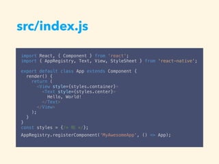 src/index.js
import React, { Component } from 'react';
import { AppRegistry, Text, View, StyleSheet } from 'react-native';
export default class App extends Component {
render() {
return (
<View style={styles.container}>
<Text style={styles.center}>
Hello, World!
</Text>
</View>
);
}
}
const styles = {/* */};
AppRegistry.registerComponent('MyAwesomeApp', () => App);
 