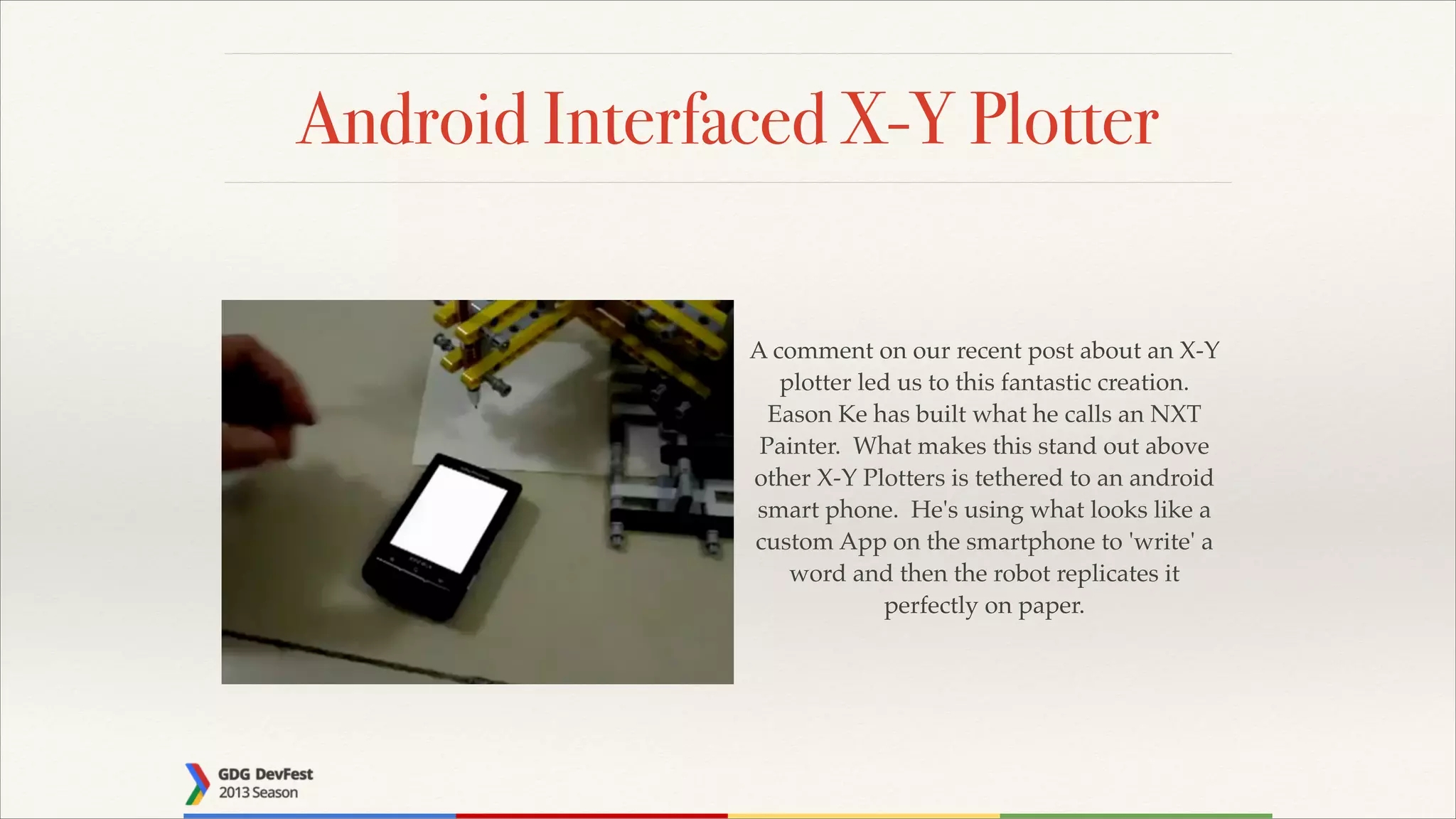 Android Interfaced X-Y Plotter
A comment on our recent post about an X-Y
plotter led us to this fantastic creation.
Eason Ke has built what he calls an NXT
Painter. What makes this stand out above
other X-Y Plotters is tethered to an android
smart phone. He's using what looks like a
custom App on the smartphone to 'write' a
word and then the robot replicates it
perfectly on paper.

 
