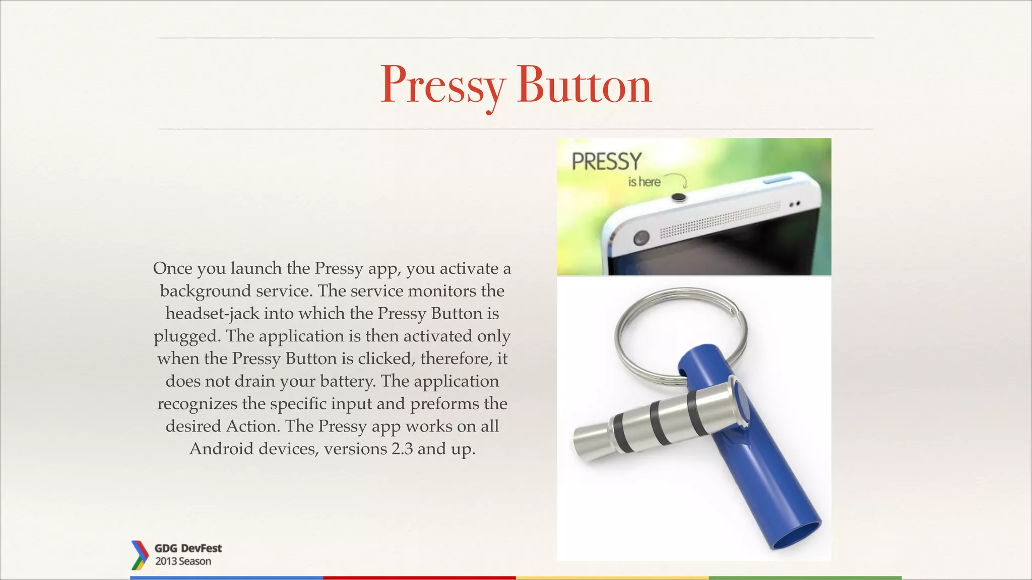 Pressy Button

Once you launch the Pressy app, you activate a
background service. The service monitors the
headset-jack into which the Pressy Button is
plugged. The application is then activated only
when the Pressy Button is clicked, therefore, it
does not drain your battery. The application
recognizes the speciﬁc input and preforms the
desired Action. The Pressy app works on all
Android devices, versions 2.3 and up.

 