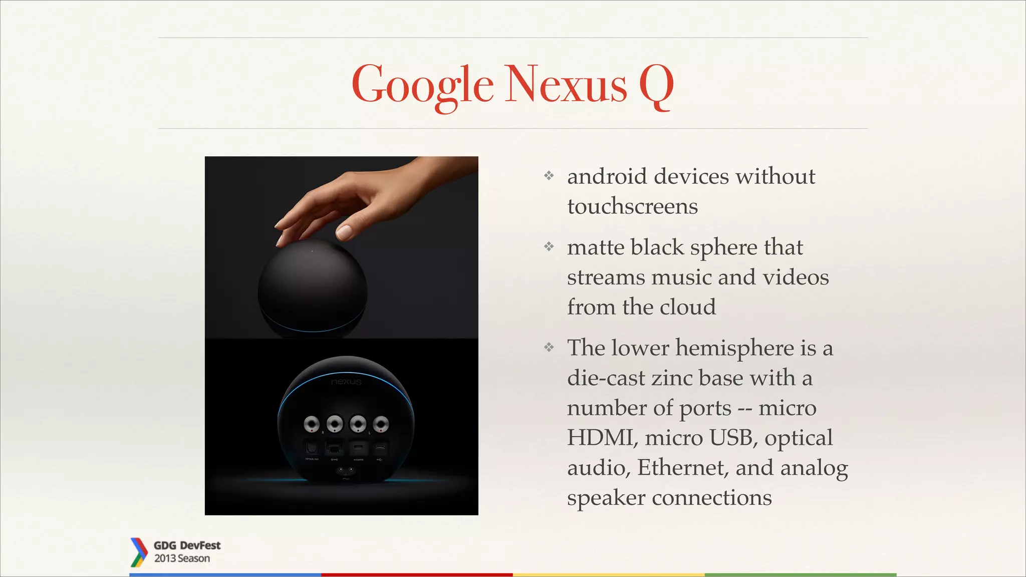 Google Nexus Q
❖

android devices without
touchscreens!

❖

matte black sphere that
streams music and videos
from the cloud!

❖

The lower hemisphere is a
die-cast zinc base with a
number of ports -- micro
HDMI, micro USB, optical
audio, Ethernet, and analog
speaker connections

 