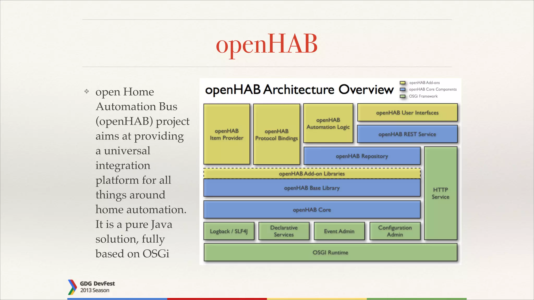 openHAB
❖

open Home
Automation Bus
(openHAB) project
aims at providing
a universal
integration
platform for all
things around
home automation.
It is a pure Java
solution, fully
based on OSGi

 