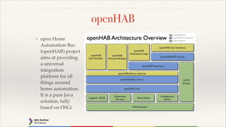 openHAB
❖

open Home
Automation Bus
(openHAB) project
aims at providing
a universal
integration
platform for all
things around
home automation.
It is a pure Java
solution, fully
based on OSGi

 