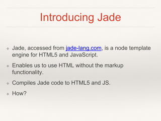 Introducing Jade 
❖ Jade, accessed from jade-lang.com, is a node template 
engine for HTML5 and JavaScript. 
❖ Enables us to use HTML without the markup 
functionality. 
❖ Compiles Jade code to HTML5 and JS. 
❖ How? 
 